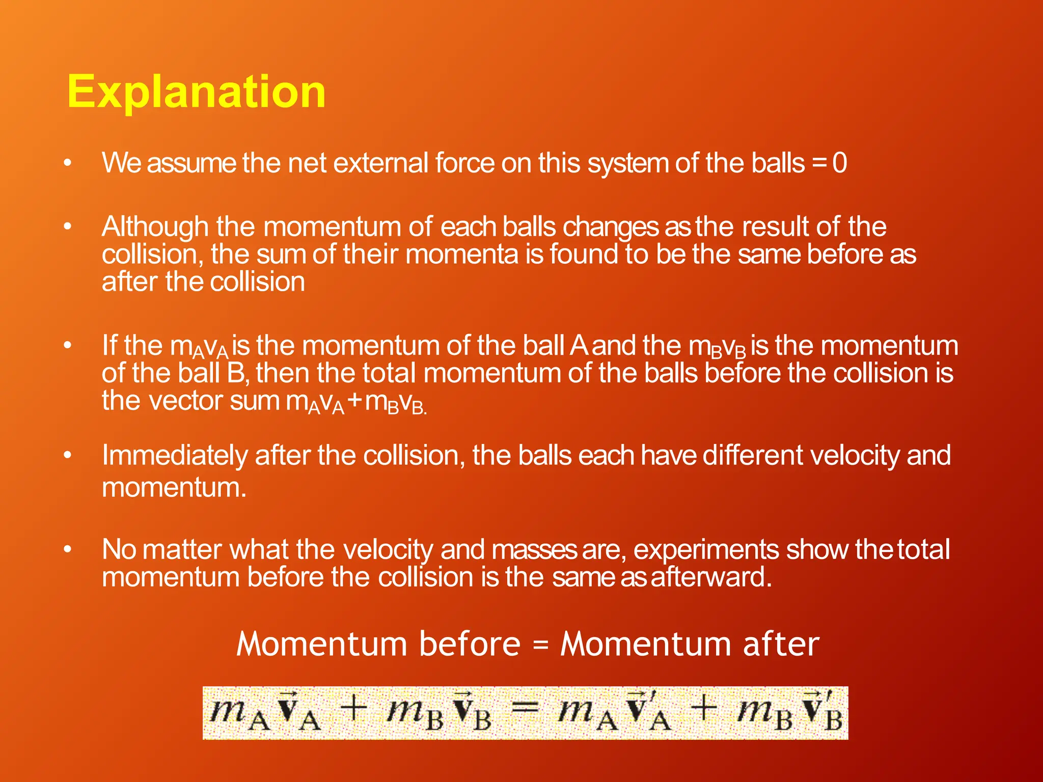 Explanation
• Weassume the net external force on this system of the balls =0
• Although the momentum of eachballs changesasthe result of the
collision, the sum of their momenta is found to be the same before as
after the collision
• If the mAvAis the momentum of the ballAand the mBvB is the momentum
of the ball B,then the total momentum of the balls before the collision is
the vector sum mAvA+mBvB.
• Immediately after the collision, the balls each have different velocity and
momentum.
• No matter what the velocity and massesare, experiments show thetotal
momentum before the collision is the sameasafterward.
Momentum before = Momentum after
 