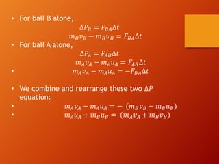 • For ball B alone,
∆𝑃) = 𝐹)(∆𝑡
𝑚)𝑣) − 𝑚)𝑢) = 𝐹)(∆𝑡
• For ball A alone,
∆𝑃( = 𝐹()∆𝑡
𝑚(𝑣( − 𝑚(𝑢( = 𝐹()∆𝑡
• 𝑚(𝑣( − 𝑚(𝑢( = −𝐹)(∆𝑡
• We combine and rearrange these two ∆𝑃
equation:
• 𝑚(𝑣( − 𝑚(𝑢( = − (𝑚)𝑣) − 𝑚)𝑢))
• 𝑚(𝑢( + 𝑚)𝑢) = (𝑚(𝑣( + 𝑚)𝑣))
 