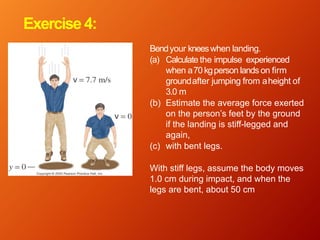 Exercise4:
Bendyour kneeswhen landing.
(a) Calculate the impulse experienced
when a70 kgperson lands on firm
groundafter jumping from aheight of
3.0 m
(b) Estimate the average force exerted
on the person’s feet by the ground
if the landing is stiff-legged and
again,
(c) with bent legs.
With stiff legs, assume the body moves
1.0 cm during impact, and when the
legs are bent, about 50 cm
 