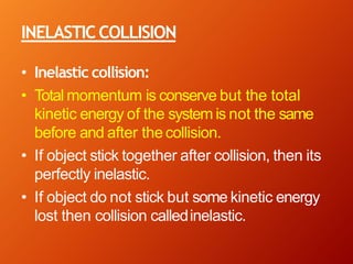 INELASTICCOLLISION
• Inelastic collision:
• Total momentum is conserve but the total
kinetic energy of the system is not the same
before and after thecollision.
• If object stick together after collision, then its
perfectly inelastic.
• If object do not stick but some kinetic energy
lost then collision calledinelastic.
 