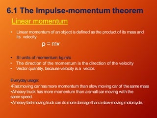 6.1 The Impulse-momentum theorem
Linear momentum
• Linear momentum of an object is defined asthe product of its mass and
its velocity
p = mv
• SI units of momentum:kg.m/s
• The direction of the momentum is the direction of the velocity
• Vector quantity, becausevelocity is a vector.
Everydayusage:
•Fastmoving car hasmore momentum than slow moving car of thesamemass
•Aheavy truck hasmore momentum than asmall car moving with the
same speed.
•Aheavyfast-movingtruckcandomoredamagethanaslow-movingmotorcycle.
 