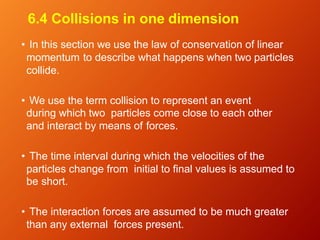 6.4 Collisions in one dimension
• In this section we use the law of conservation of linear
momentum to describe what happens when two particles
collide.
• We use the term collision to represent an event
during which two particles come close to each other
and interact by means of forces.
• The time interval during which the velocities of the
particles change from initial to final values is assumed to
be short.
• The interaction forces are assumed to be much greater
than any external forces present.
 