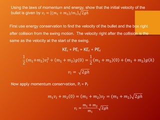 Using the laws of momentum and energy, show that the initial velocity of the
bullet is given by 𝑣! = (𝑚" + 𝑚#)/𝑚" 2𝑔ℎ
First use energy conservation to find the velocity of the bullet and the box right
after collision from the swing motion. The velocity right after the collision is the
same as the velocity at the start of the swing.
1
2
(𝑚!+𝑚")𝑣#
"
+ 𝑚! + 𝑚" 𝑔 0 =
1
2
𝑚! + 𝑚" 0 + 𝑚! + 𝑚" 𝑔 ℎ
𝑣# = 2𝑔ℎ
Now apply momentum conservation, Pi = Pf
𝑚!𝑣# + 𝑚" 0 = 𝑚! + 𝑚" 𝑣$ = (𝑚! + 𝑚") 2𝑔ℎ
𝑣! =
𝑚" + 𝑚#
𝑚"
2𝑔ℎ
KEi + PEi = KEf + PEf
 