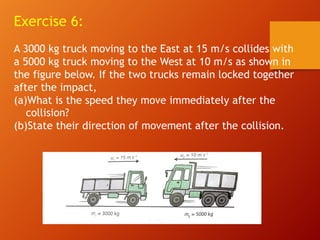 Exercise 6:
A 3000 kg truck moving to the East at 15 m/s collides with
a 5000 kg truck moving to the West at 10 m/s as shown in
the figure below. If the two trucks remain locked together
after the impact,
(a)What is the speed they move immediately after the
collision?
(b)State their direction of movement after the collision.
 