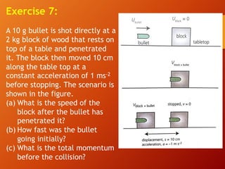 Exercise 7:
A 10 g bullet is shot directly at a
2 kg block of wood that rests on
top of a table and penetrated
it. The block then moved 10 cm
along the table top at a
constant acceleration of 1 ms-2
before stopping. The scenario is
shown in the figure.
(a) What is the speed of the
block after the bullet has
penetrated it?
(b) How fast was the bullet
going initially?
(c) What is the total momentum
before the collision?
 