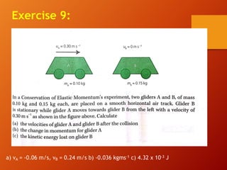Exercise 9:
a) vA = -0.06 m/s, vB = 0.24 m/s b) -0.036 kgms-1 c) 4.32 x 10-3 J
 