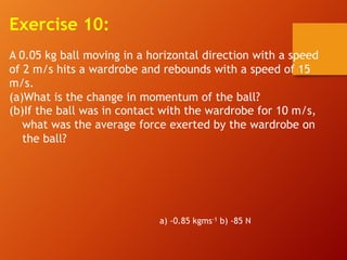 Exercise 10:
A 0.05 kg ball moving in a horizontal direction with a speed
of 2 m/s hits a wardrobe and rebounds with a speed of 15
m/s.
(a)What is the change in momentum of the ball?
(b)If the ball was in contact with the wardrobe for 10 m/s,
what was the average force exerted by the wardrobe on
the ball?
a) -0.85 kgms-1 b) -85 N
 