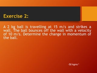 Exercise 2:
A 2 kg ball is travelling at 15 m/s and strikes a
wall. The ball bounces off the wall with a velocity
of 10 m/s. Determine the change in momentum of
the ball.
-50 kgms-1
 