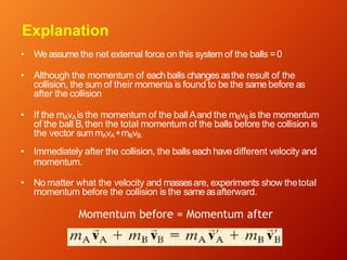 Explanation
• Weassume the net external force on this system of the balls =0
• Although the momentum of eachballs changesasthe result of the
collision, the sum of their momenta is found to be the same before as
after the collision
• If the mAvAis the momentum of the ballAand the mBvB is the momentum
of the ball B,then the total momentum of the balls before the collision is
the vector sum mAvA+mBvB.
• Immediately after the collision, the balls each have different velocity and
momentum.
• No matter what the velocity and massesare, experiments show thetotal
momentum before the collision is the sameasafterward.
Momentum before = Momentum after
 
