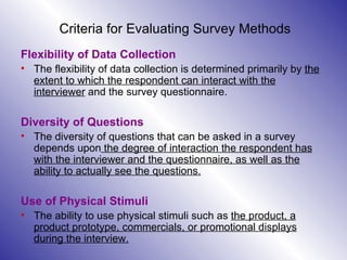 Criteria for Evaluating Survey Methods Flexibility of Data Collection The flexibility of data collection is determined primarily by  the extent to which the respondent can interact with the interviewer  and the survey questionnaire.   Diversity of Questions The diversity of questions that can be asked in a survey depends upon  the degree of interaction the respondent has with the interviewer and the questionnaire, as well as the ability to actually see the questions.   Use of Physical Stimuli The ability to use physical stimuli such as  the product, a product prototype, commercials, or promotional displays during the interview. 