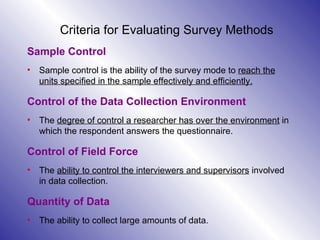 Criteria for Evaluating Survey Methods Sample Control Sample control is the ability of the survey mode to  reach the units specified in the sample effectively and efficiently. Control of the Data Collection Environment The  degree of control a researcher has over the environment  in which the respondent answers the questionnaire. Control of Field Force The  ability to control the interviewers and supervisors  involved in data collection.  Quantity of Data The ability to collect large amounts of data.  