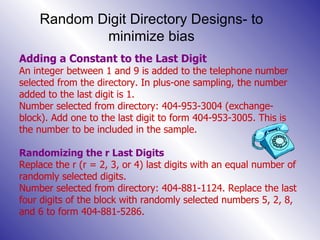 Random Digit Directory Designs- to minimize bias Adding a Constant to the Last Digit An integer between 1 and 9 is added to the telephone number selected from the directory. In plus-one sampling, the number added to the last digit is 1. Number selected from directory: 404-953-3004 (exchange-block). Add one to the last digit to form 404-953-3005. This is the number to be included in the sample. Randomizing the r Last Digits Replace the r (r = 2, 3, or 4) last digits with an equal number of randomly selected digits.  Number selected from directory: 404-881-1124. Replace the last four digits of the block with randomly selected numbers 5, 2, 8, and 6 to form 404-881-5286. 