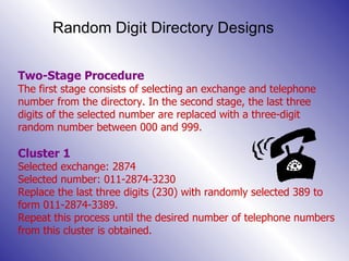 Random Digit Directory Designs Two-Stage Procedure The first stage consists of selecting an exchange and telephone number from the directory. In the second stage, the last three digits of the selected number are replaced with a three-digit random number between 000 and 999. Cluster 1 Selected exchange: 2874 Selected number: 011-2874-3230 Replace the last three digits (230) with randomly selected 389 to form 011-2874-3389.  Repeat this process until the desired number of telephone numbers from this cluster is obtained. 
