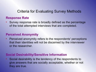 Criteria for Evaluating Survey Methods Response Rate Survey response rate is broadly defined as the percentage of the total attempted interviews that are completed.  Perceived Anonymity Perceived anonymity refers to the respondents' perceptions that their identities will not be discerned by the interviewer or the researcher.    Social Desirability/Sensitive Information Social desirability is the tendency of the respondents to give answers that are socially acceptable, whether or not they are true.  