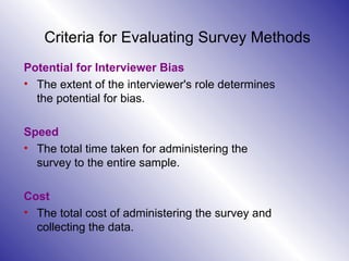 Criteria for Evaluating Survey Methods Potential for Interviewer Bias The extent of the interviewer's role determines the potential for bias. Speed The total time taken for administering the survey to the entire sample. Cost The total cost of administering the survey and collecting the data. 