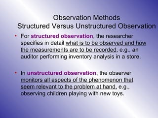 Observation Methods Structured Versus Unstructured Observation For  structured observation , the researcher specifies in detail  what is to be observed and how the measurements are to be recorded , e.g., an auditor performing inventory analysis in a store.  In  unstructured observation , the observer  monitors all aspects of the phenomenon that seem relevant to the problem at hand,  e.g., observing children playing with new toys.  
