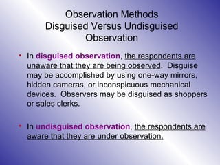 Observation Methods Disguised Versus Undisguised Observation In  disguised observation ,  the respondents are unaware that they are being observed .  Disguise may be accomplished by using one-way mirrors, hidden cameras, or inconspicuous mechanical devices.  Observers may be disguised as shoppers or sales clerks. In  undisguised observation ,  the respondents are aware that they are under observation. 