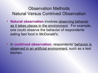 Observation Methods Natural Versus Contrived Observation Natural   observation  involves  observing behavior as it takes places in the environment .  For example, one could observe the behavior of respondents eating fast food in McDonald's.  In  contrived observation ,  respondents'  behavior is observed in an artificial environment , such as a test kitchen. 