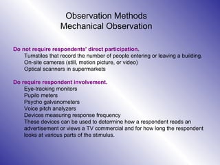 Observation Methods Mechanical Observation Do not require respondents' direct participation. Turnstiles that record the number of people entering or leaving a building. On-site cameras (still, motion picture, or video)  Optical scanners in supermarkets Do require respondent involvement.  Eye-tracking monitors Pupilo meters Psycho galvanometers Voice pitch analyzers Devices measuring response frequency These devices can be used to determine how a respondent reads an advertisement or views a TV commercial and for how long the respondent looks at various parts of the stimulus. 