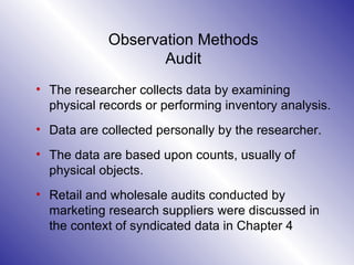 Observation Methods Audit The researcher collects data by examining physical records or performing inventory analysis.  Data are collected personally by the researcher.  The data are based upon counts, usually of physical objects.  Retail and wholesale audits conducted by marketing research suppliers were discussed in the context of syndicated data in Chapter 4 