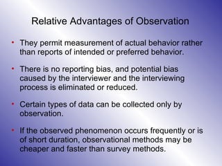 Relative Advantages of Observation   They permit measurement of actual behavior rather than reports of intended or preferred behavior.  There is no reporting bias, and potential bias caused by the interviewer and the interviewing process is eliminated or reduced.  Certain types of data can be collected only by observation.  If the observed phenomenon occurs frequently or is of short duration, observational methods may be cheaper and faster than survey methods. 
