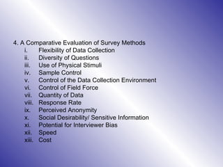 4. A Comparative Evaluation of Survey Methods Flexibility of Data Collection Diversity of Questions Use of Physical Stimuli Sample Control Control of the Data Collection Environment Control of Field Force Quantity of Data Response Rate Perceived Anonymity Social Desirability/ Sensitive Information Potential for Interviewer Bias  Speed Cost 