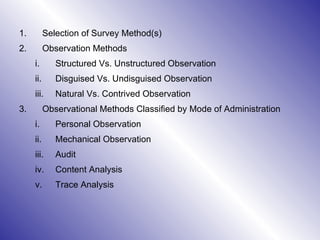Selection of Survey Method(s)  Observation Methods Structured Vs. Unstructured Observation Disguised Vs. Undisguised Observation Natural Vs. Contrived Observation  Observational Methods Classified by Mode of Administration Personal Observation  Mechanical Observation Audit Content Analysis Trace Analysis 