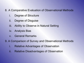 8.   A Comparative Evaluation of Observational Methods  Degree of Structure Degree of Disguise Ability to Observe in Natural Setting Analysis Bias General Remarks 9. A Comparison of Survey and Observational Methods  Relative Advantages of Observation Relative Disadvantages of Observation 