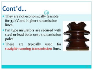 Cont’d…
 They are not economically feasible
for 33 kV and higher transmission
lines.
 Pin type insulators are secured with
steel or lead bolts onto transmission
poles.
 These are typically used for
straight-running transmission lines.
14
13
 