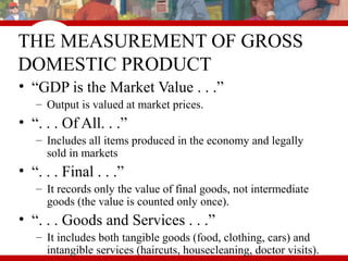 THE MEASUREMENT OF GROSS
DOMESTIC PRODUCT
• “GDP is the Market Value . . .”
– Output is valued at market prices.
• “. . . Of All. . .”
– Includes all items produced in the economy and legally
sold in markets
• “. . . Final . . .”
– It records only the value of final goods, not intermediate
goods (the value is counted only once).
• “. . . Goods and Services . . .”
– It includes both tangible goods (food, clothing, cars) and
intangible services (haircuts, housecleaning, doctor visits).
 
