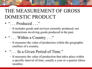 THE MEASUREMENT OF GROSS
DOMESTIC PRODUCT
• “. . . Produced . . .”
– It includes goods and services currently produced, not
transactions involving goods produced in the past.
• “ . . . Within a Country . . .”
– It measures the value of production within the geographic
confines of a country.
• “. . . In a Given Period of Time.”
– It measures the value of production that takes place within
a specific interval of time, usually a year or a quarter (three
months).
 