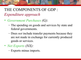 • Government Purchases (G):
– The spending on goods and services by state and
federal governments.
– Does not include transfer payments because they
are not made in exchange for currently produced
goods or services.
• Net Exports (NX):
– Exports minus imports.
THE COMPONENTS OF GDP :
Expenditure approach
 