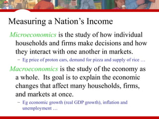 Measuring a Nation’s Income
Microeconomics is the study of how individual
households and firms make decisions and how
they interact with one another in markets.
– Eg price of proton cars, demand for pizza and supply of rice …
Macroeconomics is the study of the economy as
a whole. Its goal is to explain the economic
changes that affect many households, firms,
and markets at once.
– Eg economic growth (real GDP growth), inflation and
unemployment …
 