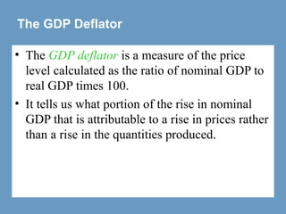The GDP Deflator
• The GDP deflator is a measure of the price
level calculated as the ratio of nominal GDP to
real GDP times 100.
• It tells us what portion of the rise in nominal
GDP that is attributable to a rise in prices rather
than a rise in the quantities produced.
 