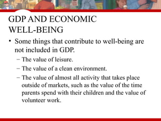 GDP AND ECONOMIC
WELL-BEING
• Some things that contribute to well-being are
not included in GDP.
– The value of leisure.
– The value of a clean environment.
– The value of almost all activity that takes place
outside of markets, such as the value of the time
parents spend with their children and the value of
volunteer work.
 