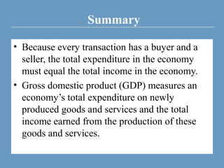 Summary
• Because every transaction has a buyer and a
seller, the total expenditure in the economy
must equal the total income in the economy.
• Gross domestic product (GDP) measures an
economy’s total expenditure on newly
produced goods and services and the total
income earned from the production of these
goods and services.
 