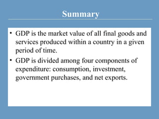 Summary
• GDP is the market value of all final goods and
services produced within a country in a given
period of time.
• GDP is divided among four components of
expenditure: consumption, investment,
government purchases, and net exports.
 