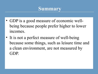 Summary
• GDP is a good measure of economic well-
being because people prefer higher to lower
incomes.
• It is not a perfect measure of well-being
because some things, such as leisure time and
a clean environment, are not measured by
GDP.
 