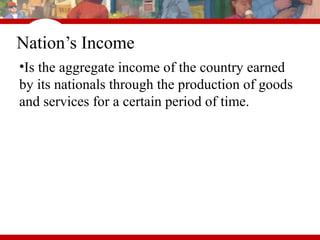 Nation’s Income
•Is the aggregate income of the country earned
by its nationals through the production of goods
and services for a certain period of time.
 