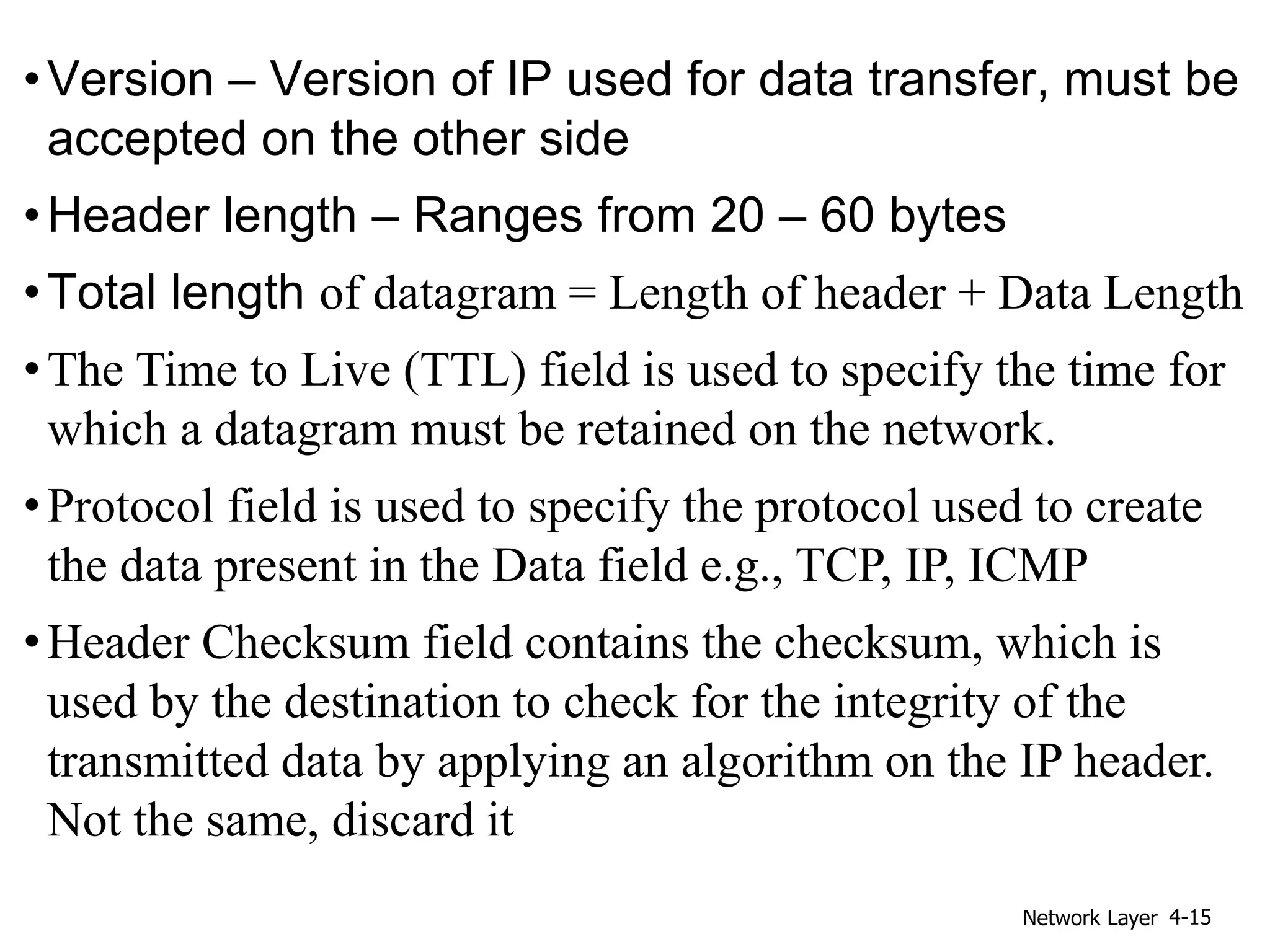 •Version – Version of IP used for data transfer, must be
accepted on the other side
•Header length – Ranges from 20 – 60 bytes
•Total length of datagram = Length of header + Data Length
•The Time to Live (TTL) field is used to specify the time for
which a datagram must be retained on the network.
•Protocol field is used to specify the protocol used to create
the data present in the Data field e.g., TCP, IP, ICMP
•Header Checksum field contains the checksum, which is
used by the destination to check for the integrity of the
transmitted data by applying an algorithm on the IP header.
Not the same, discard it
Network Layer 4-15
 