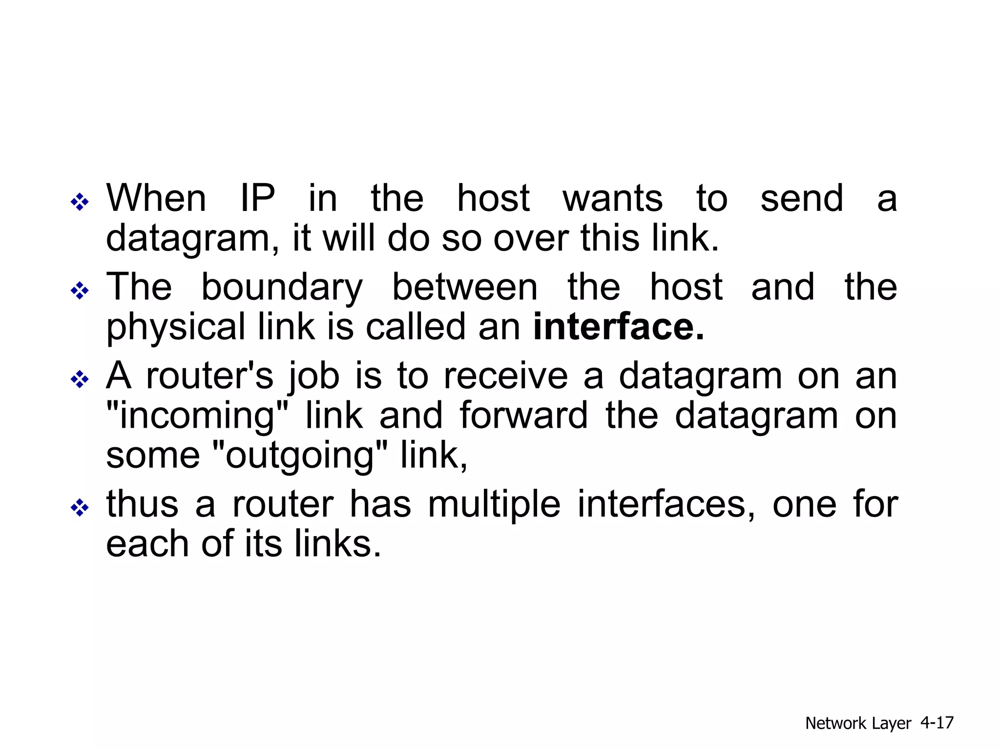  When IP in the host wants to send a
datagram, it will do so over this link.
 The boundary between the host and the
physical link is called an interface.
 A router's job is to receive a datagram on an
"incoming" link and forward the datagram on
some "outgoing" link,
 thus a router has multiple interfaces, one for
each of its links.
Network Layer 4-17
 