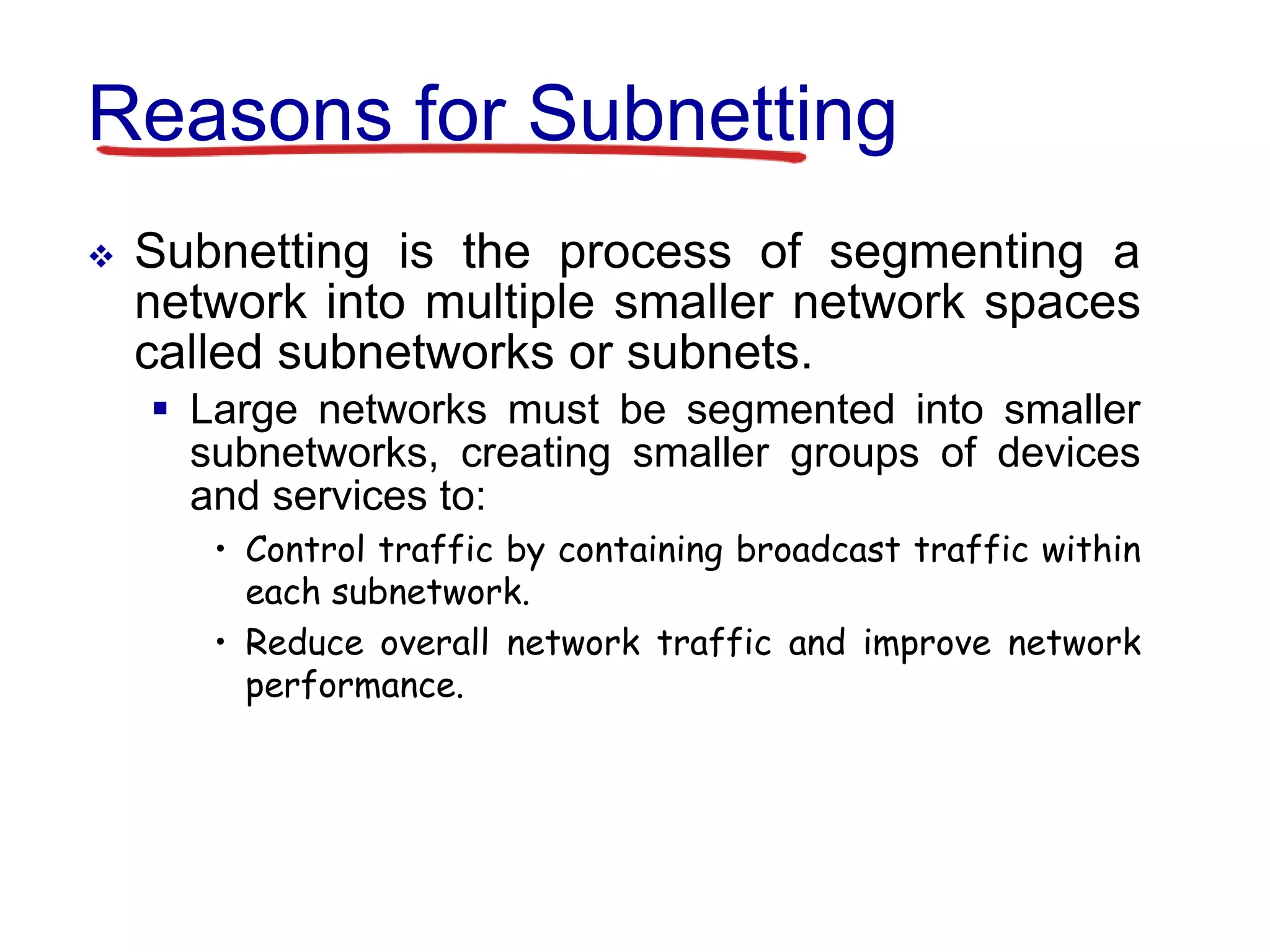 Reasons for Subnetting
 Subnetting is the process of segmenting a
network into multiple smaller network spaces
called subnetworks or subnets.
 Large networks must be segmented into smaller
subnetworks, creating smaller groups of devices
and services to:
• Control traffic by containing broadcast traffic within
each subnetwork.
• Reduce overall network traffic and improve network
performance.
 