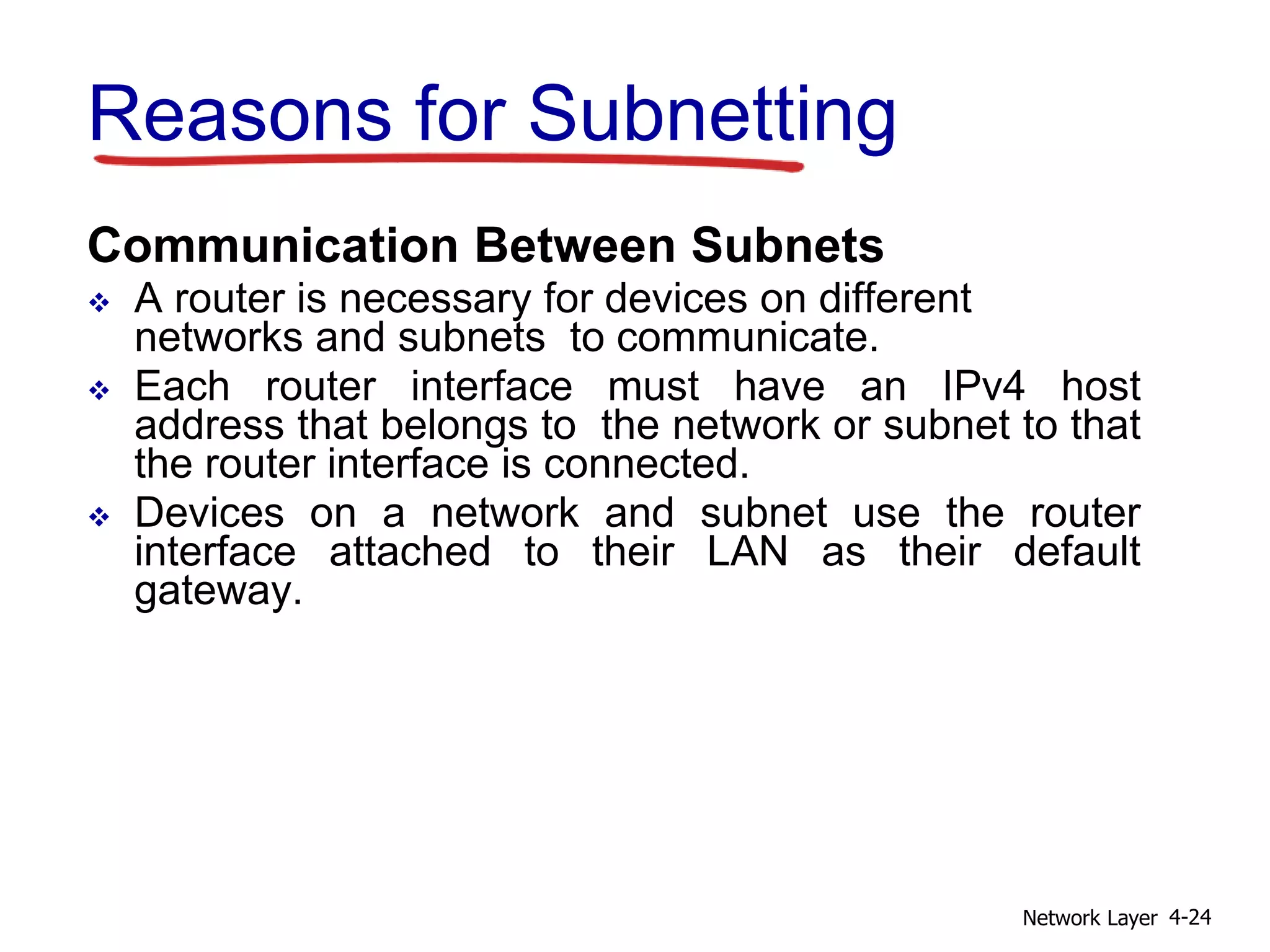 Reasons for Subnetting
Communication Between Subnets
 A router is necessary for devices on different
networks and subnets to communicate.
 Each router interface must have an IPv4 host
address that belongs to the network or subnet to that
the router interface is connected.
 Devices on a network and subnet use the router
interface attached to their LAN as their default
gateway.
Network Layer 4-24
 