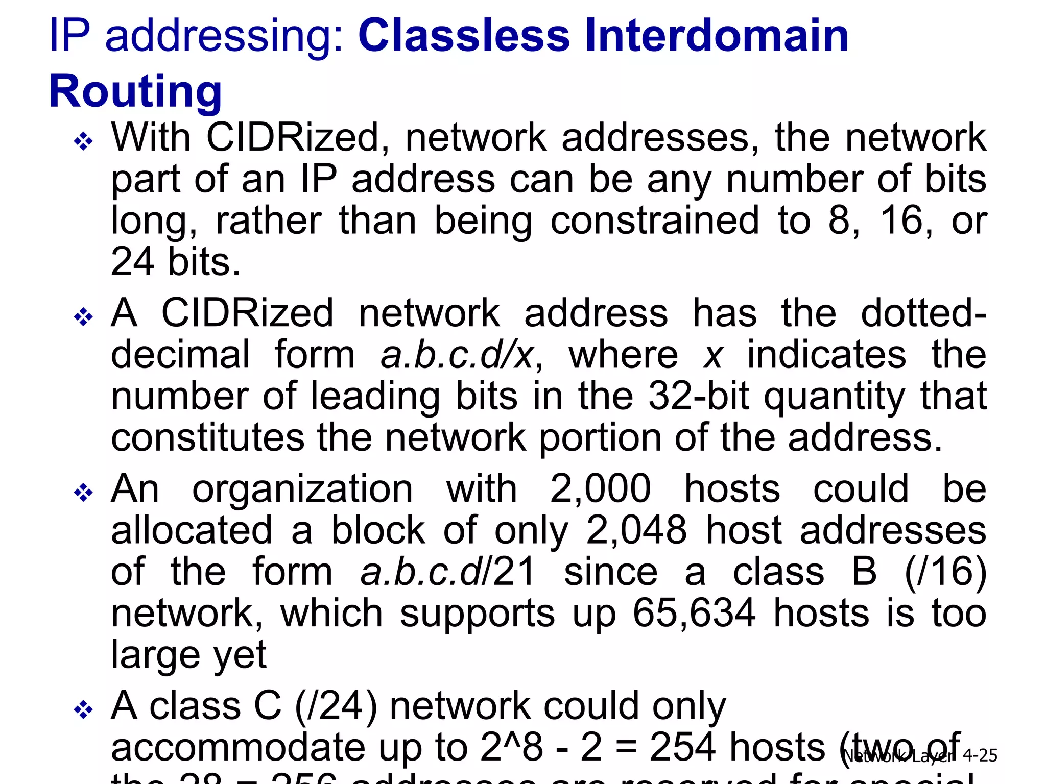 IP addressing: Classless Interdomain
Routing
 With CIDRized, network addresses, the network
part of an IP address can be any number of bits
long, rather than being constrained to 8, 16, or
24 bits.
 A CIDRized network address has the dotted-
decimal form a.b.c.d/x, where x indicates the
number of leading bits in the 32-bit quantity that
constitutes the network portion of the address.
 An organization with 2,000 hosts could be
allocated a block of only 2,048 host addresses
of the form a.b.c.d/21 since a class B (/16)
network, which supports up 65,634 hosts is too
large yet
 A class C (/24) network could only
accommodate up to 2^8 - 2 = 254 hosts (two of
Network Layer 4-25
 
