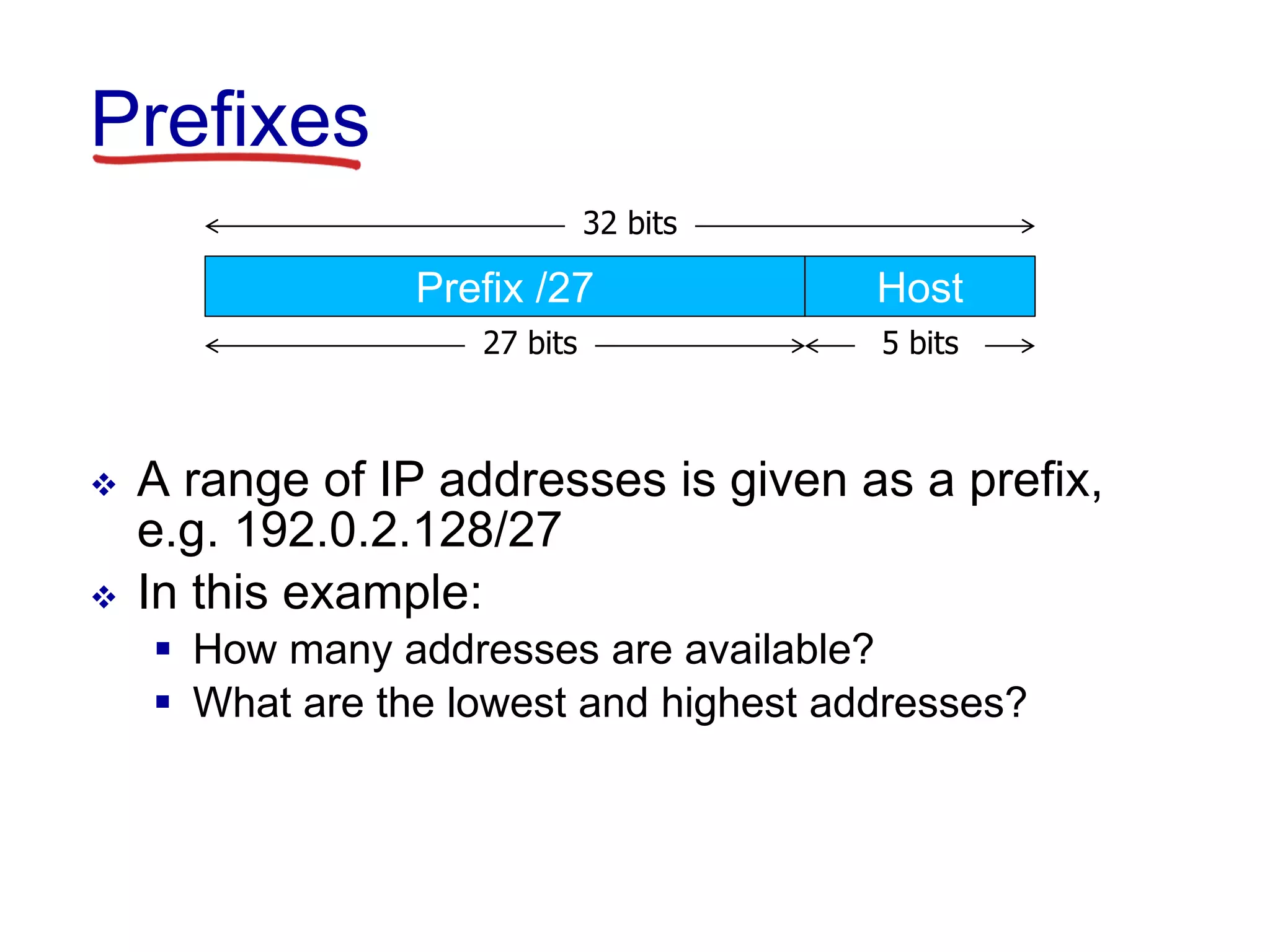 Prefixes
 A range of IP addresses is given as a prefix,
e.g. 192.0.2.128/27
 In this example:
 How many addresses are available?
 What are the lowest and highest addresses?
32 bits
27 bits 5 bits
Prefix /27 Host
 