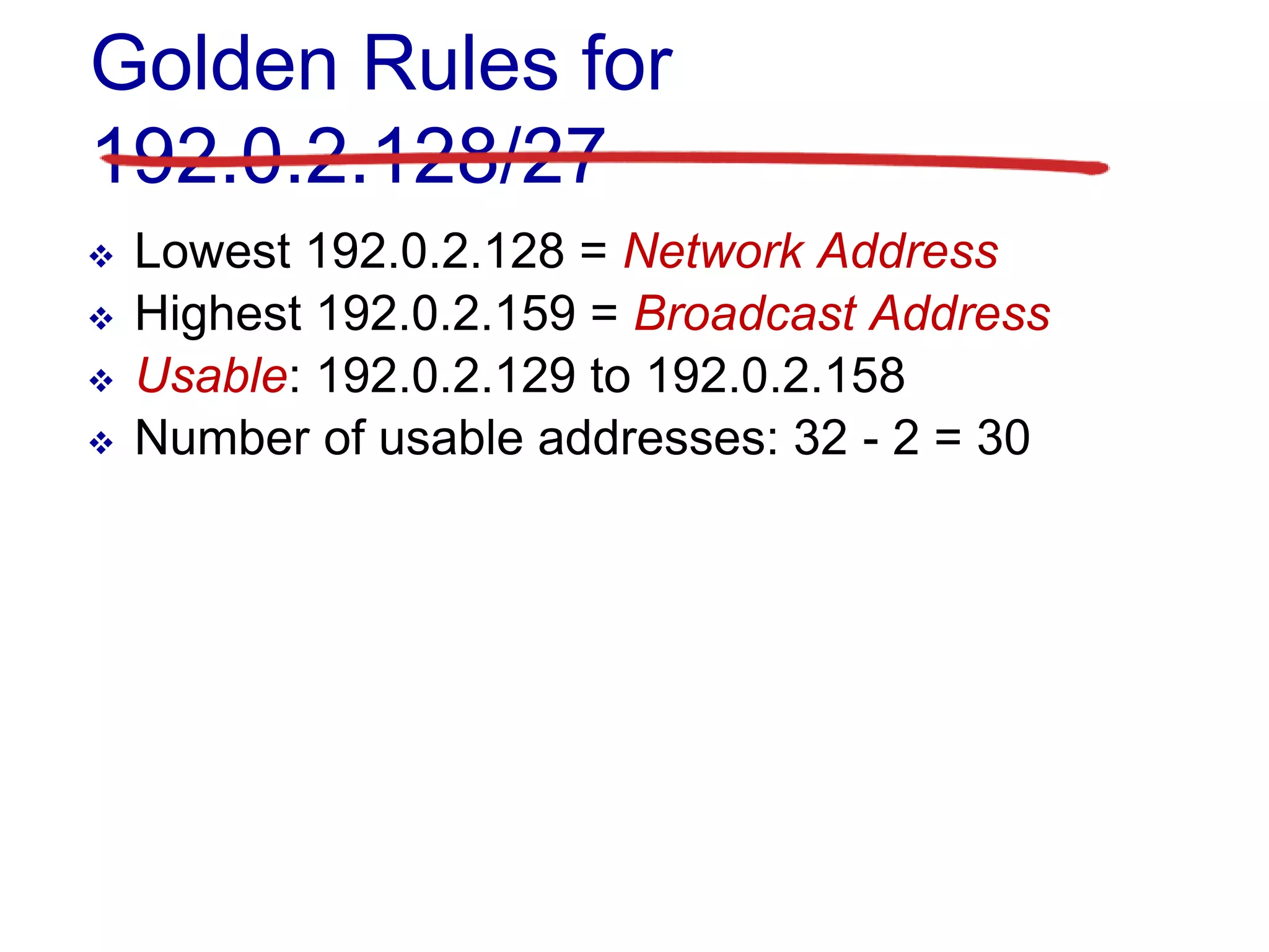 Golden Rules for
192.0.2.128/27
 Lowest 192.0.2.128 = Network Address
 Highest 192.0.2.159 = Broadcast Address
 Usable: 192.0.2.129 to 192.0.2.158
 Number of usable addresses: 32 - 2 = 30
 