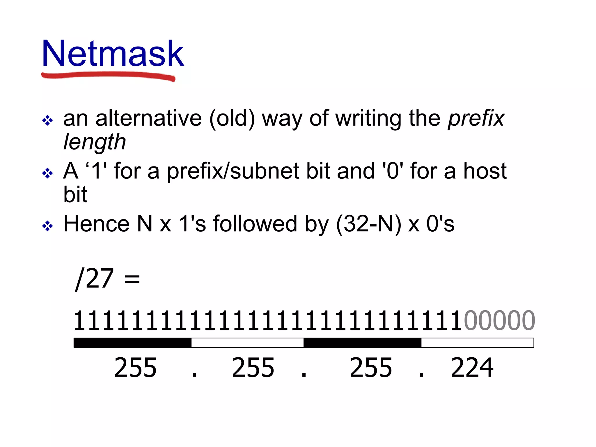Netmask
 an alternative (old) way of writing the prefix
length
 A ‘1' for a prefix/subnet bit and '0' for a host
bit
 Hence N x 1's followed by (32-N) x 0's
11111111111111111111111111100000
255 . 255 . 255 . 224
/27 =
 