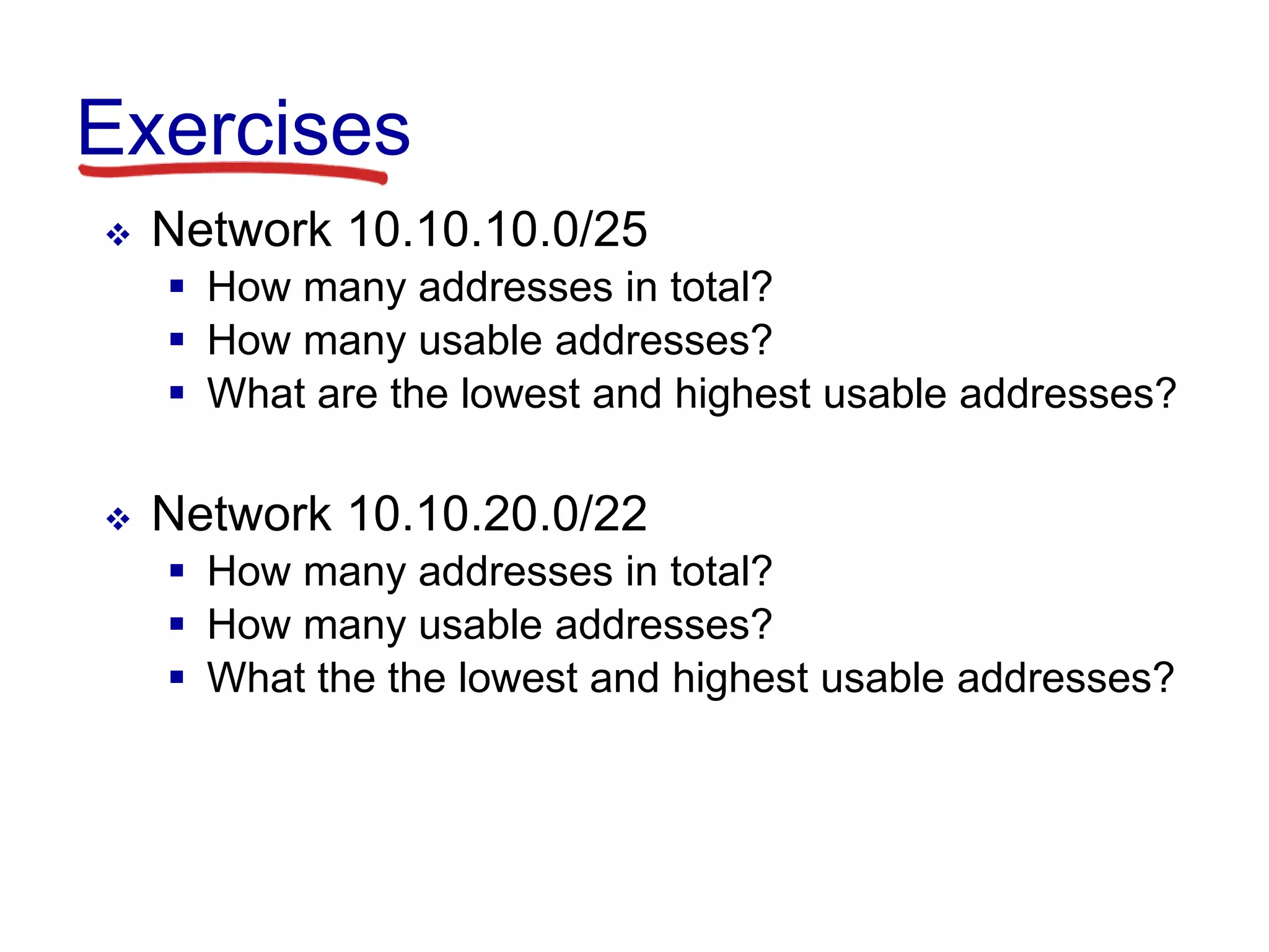 Exercises
 Network 10.10.10.0/25
 How many addresses in total?
 How many usable addresses?
 What are the lowest and highest usable addresses?
 Network 10.10.20.0/22
 How many addresses in total?
 How many usable addresses?
 What the the lowest and highest usable addresses?
 