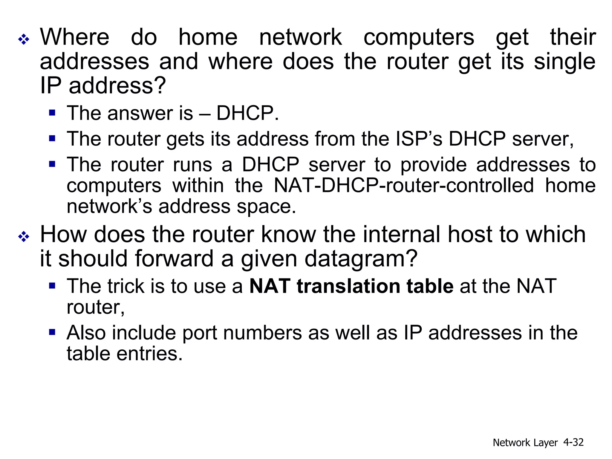  Where do home network computers get their
addresses and where does the router get its single
IP address?
 The answer is – DHCP.
 The router gets its address from the ISP’s DHCP server,
 The router runs a DHCP server to provide addresses to
computers within the NAT-DHCP-router-controlled home
network’s address space.
 How does the router know the internal host to which
it should forward a given datagram?
 The trick is to use a NAT translation table at the NAT
router,
 Also include port numbers as well as IP addresses in the
table entries.
Network Layer 4-32
 