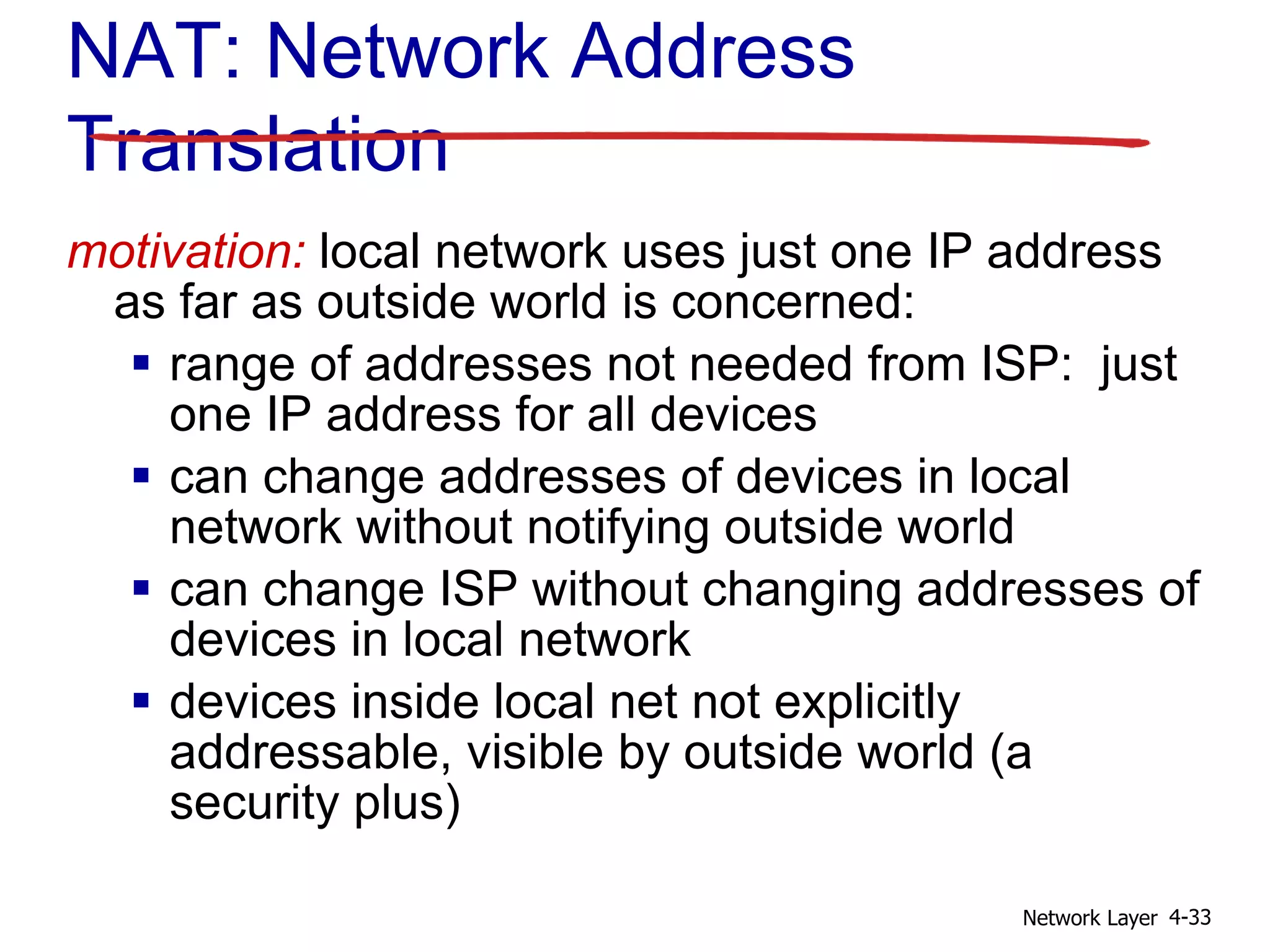 Network Layer 4-33
motivation: local network uses just one IP address
as far as outside world is concerned:
 range of addresses not needed from ISP: just
one IP address for all devices
 can change addresses of devices in local
network without notifying outside world
 can change ISP without changing addresses of
devices in local network
 devices inside local net not explicitly
addressable, visible by outside world (a
security plus)
NAT: Network Address
Translation
 